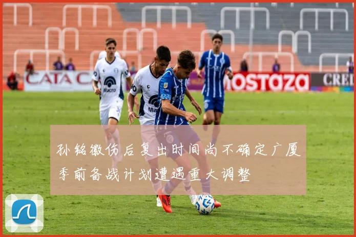 孙铭徽伤后复出时间尚不确定广厦季前备战计划遭遇重大调整